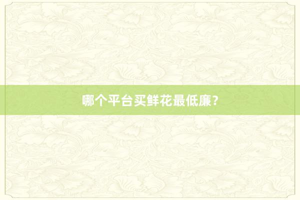 哪个平台买鲜花最低廉？